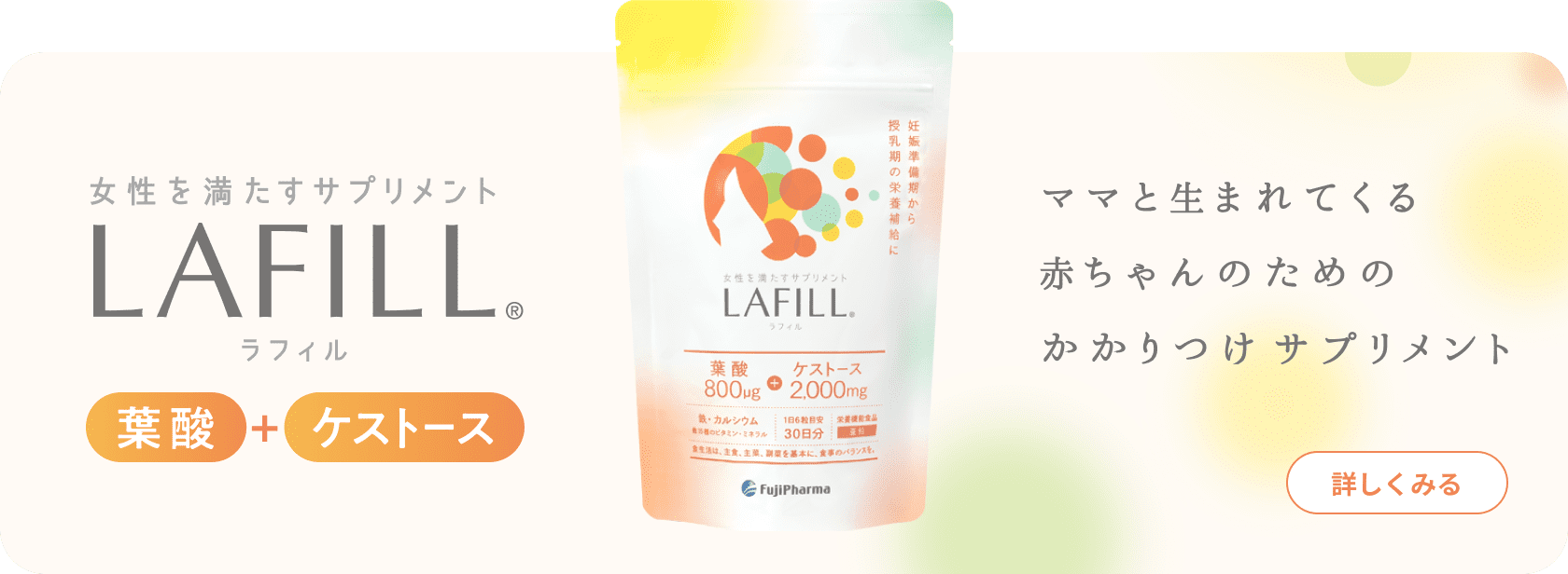 女性を満たすサプリメント LAFILL® ラフィル 葉酸+ケストース ママと生まれてくる赤ちゃんのためのかかりつけサプリメント 詳しくみる