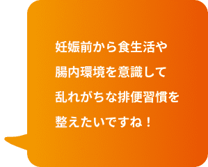 妊娠前から食生活や腸内環境を意識して乱れがちな排便習慣を整えたいですね！
