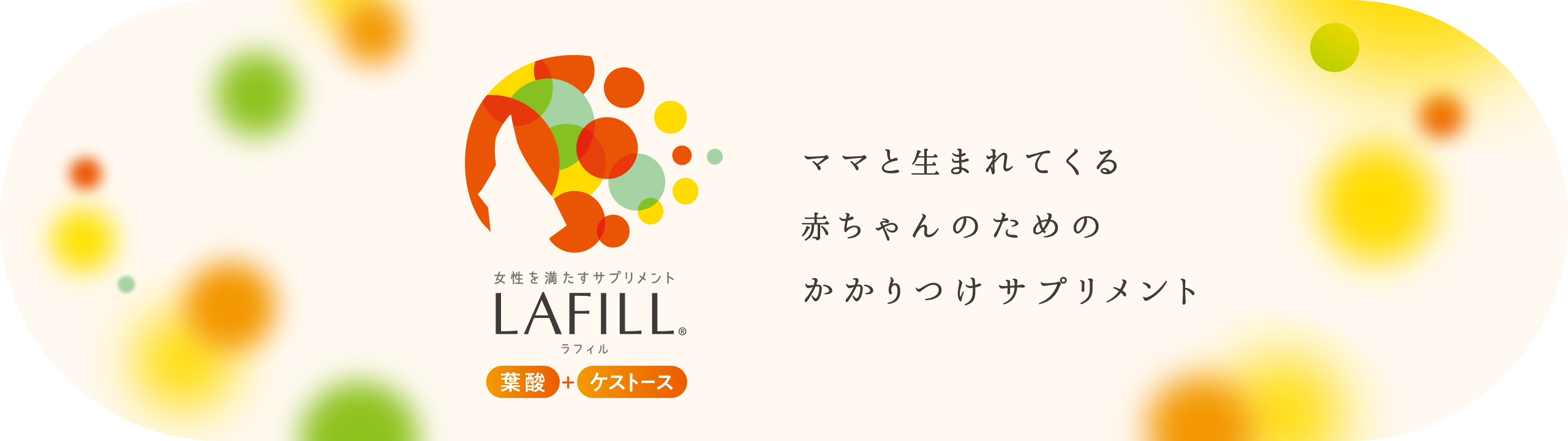  女性を満たすサプリメント LAFILL® ラフィル 葉酸+ケストース ママと生まれてくる赤ちゃんのためのかかりつけサプリメント 詳しくみる